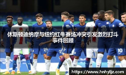 休斯顿迪纳摩与纽约红牛赛场冲突引发激烈打斗事件回顾